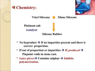 Chemistry:
Vinyl Siloxane Silane Siloxane
Platinum salt
(catalyst)
Silicone Rubber
 No byproduct  If no impurities present and there is
correct proportion.
 If out of proportion or impurities  H2 produced 
Pinpoint voids in stone cast.
 Latex gloves Contains sulphur  Inhibits
polymerization.
 