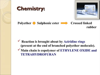 Chemistry:
Chemistry:
Polyether Sulphonic ester Crossed linked
rubber
 Reaction is brought about by Aziridine rings
(present at the end of branched polyether molecule).
Main chain is copolymer of ETHYLENE OXIDE and
TETRAHYDROFURAN
 