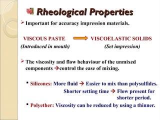 Rheological Properties
Rheological Properties
Important for accuracy impression materials.
VISCOUS PASTE VISCOELASTIC SOLIDS
(Introduced in mouth) (Set impression)
The viscosity and flow behaviour of the unmixed
components control the ease of mixing.
 Silicones: More fluid  Easier to mix than polysulfides.
Shorter setting time  Flow present for
shorter period.
 Polyether: Viscosity can be reduced by using a thinner.
 