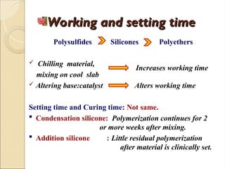 Working and setting time
Working and setting time
Polysulfides Silicones Polyethers
 Chilling material,
mixing on cool slab
 Altering base:catalyst Alters working time
Setting time and Curing time: Not same.
 Condensation silicone: Polymerization continues for 2
or more weeks after mixing.
 Addition silicone : Little residual polymerization
after material is clinically set.
Increases working time
 