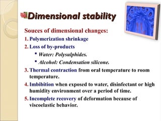 Dimensional stability
Dimensional stability
Souces of dimensional changes:
1. Polymerization shrinkage
2. Loss of by-products
 Water: Polysulphides.
 Alcohol: Condensation silicone.
3. Thermal contraction from oral temperature to room
temperature.
4. Imbibition when exposed to water, disinfectant or high
humidity environment over a period of time.
5. Incomplete recovery of deformation because of
viscoelastic behavior.
 