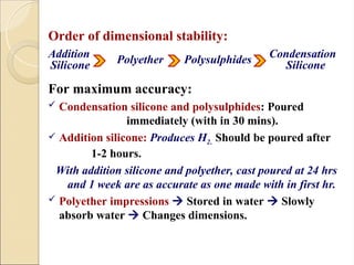 Order of dimensional stability:
Addition Condensation
For maximum accuracy:
 Condensation silicone and polysulphides: Poured
immediately (with in 30 mins).
 Addition silicone: Produces H2. Should be poured after
1-2 hours.
With addition silicone and polyether, cast poured at 24 hrs
and 1 week are as accurate as one made with in first hr.
 Polyether impressions  Stored in water  Slowly
absorb water  Changes dimensions.
Silicone Polyether Polysulphides Silicone
 
