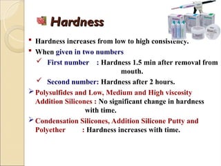Hardness
Hardness
 Hardness increases from low to high consistency.
 When given in two numbers
 First number : Hardness 1.5 min after removal from
mouth.
 Second number: Hardness after 2 hours.
Polysulfides and Low, Medium and High viscosity
Addition Silicones : No significant change in hardness
with time.
Condensation Silicones, Addition Silicone Putty and
Polyether : Hardness increases with time.
 