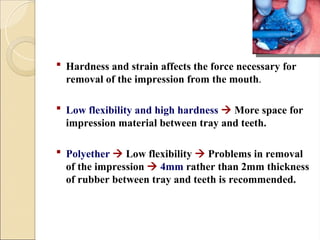  Hardness and strain affects the force necessary for
removal of the impression from the mouth.
 Low flexibility and high hardness  More space for
impression material between tray and teeth.
 Polyether  Low flexibility  Problems in removal
of the impression  4mm rather than 2mm thickness
of rubber between tray and teeth is recommended.
 