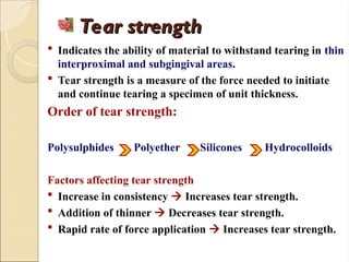 Tear strength
Tear strength
 Indicates the ability of material to withstand tearing in thin
interproximal and subgingival areas.
 Tear strength is a measure of the force needed to initiate
and continue tearing a specimen of unit thickness.
Order of tear strength:
Polysulphides Polyether Silicones Hydrocolloids
Factors affecting tear strength
 Increase in consistency  Increases tear strength.
 Addition of thinner  Decreases tear strength.
 Rapid rate of force application  Increases tear strength.
 