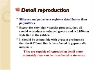 Detail reproduction
Detail reproduction
 Silicones and polyethers registers detail better than
polysulfides.
 Except for very high viscosity products, they all
should reproduce a v-shaped groove and a 0.020mm
wide line in the rubber.
 It should be compatible with gypsum products so
that the 0.020mm line is transferred to gypsum die
materials.
They are capable of reproducing detail more
accurately than can be transferred to stone cast.
 