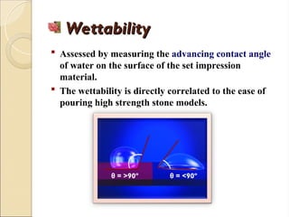 Wettability
Wettability
 Assessed by measuring the advancing contact angle
of water on the surface of the set impression
material.
 The wettability is directly correlated to the ease of
pouring high strength stone models.
θ = <90º
θ = >90º
 