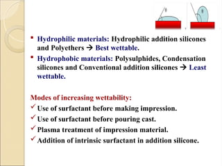  Hydrophilic materials: Hydrophilic addition silicones
and Polyethers  Best wettable.
 Hydrophobic materials: Polysulphides, Condensation
silicones and Conventional addition silicones  Least
wettable.
Modes of increasing wettability:
Use of surfactant before making impression.
Use of surfactant before pouring cast.
Plasma treatment of impression material.
Addition of intrinsic surfactant in addition silicone.
 