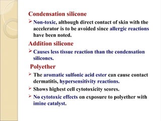 Condensation silicone
Non-toxic, although direct contact of skin with the
accelerator is to be avoided since allergic reactions
have been noted.
Addition silicone
Causes less tissue reaction than the condensation
silicones.
Polyether
 The aromatic sulfonic acid ester can cause contact
dermatitis, hypersensitivity reactions.
 Shows highest cell cytotoxicity scores.
 No cytotoxic effects on exposure to polyether with
imine catalyst.
 