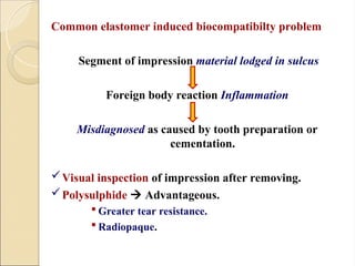 Common elastomer induced biocompatibilty problem
Segment of impression material lodged in sulcus
Foreign body reaction Inflammation
Misdiagnosed as caused by tooth preparation or
cementation.
Visual inspection of impression after removing.
Polysulphide  Advantageous.
 Greater tear resistance.
 Radiopaque.
 