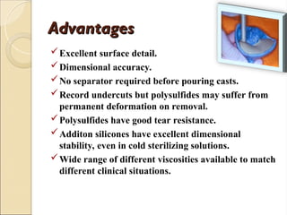 Advantages
Advantages
Excellent surface detail.
Dimensional accuracy.
No separator required before pouring casts.
Record undercuts but polysulfides may suffer from
permanent deformation on removal.
Polysulfides have good tear resistance.
Additon silicones have excellent dimensional
stability, even in cold sterilizing solutions.
Wide range of different viscosities available to match
different clinical situations.
 