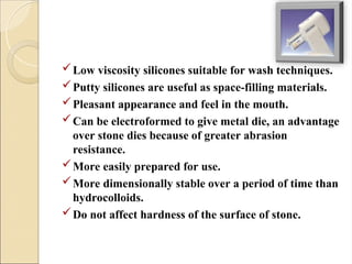 Low viscosity silicones suitable for wash techniques.
Putty silicones are useful as space-filling materials.
Pleasant appearance and feel in the mouth.
Can be electroformed to give metal die, an advantage
over stone dies because of greater abrasion
resistance.
More easily prepared for use.
More dimensionally stable over a period of time than
hydrocolloids.
Do not affect hardness of the surface of stone.
 