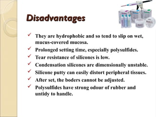 Disadvantages
Disadvantages
 They are hydrophobic and so tend to slip on wet,
mucus-covered mucosa.
 Prolonged setting time, especially polysulfides.
 Tear resistance of silicones is low.
 Condensation silicones are dimensionally unstable.
 Silicone putty can easily distort peripheral tissues.
 After set, the boders cannot be adjusted.
 Polysulfides have strong odour of rubber and
untidy to handle.
 