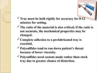 Tray must be held rigidly for accuracy for 8-12
minutes for setting.
The ratio of the material is also critical; if the ratio is
not accurate, the mechanical properties may be
changed.
Complete adhesion to a prefabricated tray is
essential.
Polysulfides tend to run down patient’s throat
because of lower viscosity.
Polysulfides need custom made rather than stock
tray due to greater chance of distortion.
 