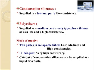 Condensation silicones :
 Supplied in a low and putty like consistency.
Polyethers :
 Supplied as a medium consistency type plus a thinner
or as a low and a high consistency.
Mode of supply:
 Two pastes in collapsible tubes: Low, Medium and
High consistencies.
 In two jars: Very high consistency.
 Catalyst of condensation silicones can be supplied as a
liquid or a paste.
 