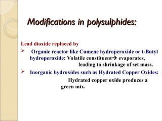 Modifications in polysulphides:
Modifications in polysulphides:
Lead dioxide replaced by
 Organic reactor like Cumene hydroperoxide or t-Butyl
hydroperoxide: Volatile constituent evaporates,
leading to shrinkage of set mass.
 Inorganic hydroxides such as Hydrated Copper Oxides:
Hydrated copper oxide produces a
green mix.
 