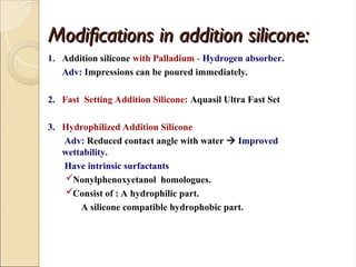 Modifications in addition silicone:
Modifications in addition silicone:
1. Addition silicone with Palladium - Hydrogen absorber.
Adv: Impressions can be poured immediately.
2. Fast Setting Addition Silicone: Aquasil Ultra Fast Set
3. Hydrophilized Addition Silicone
Adv: Reduced contact angle with water  Improved
wettability.
Have intrinsic surfactants
Nonylphenoxyetanol homologues.
Consist of : A hydrophilic part.
A silicone compatible hydrophobic part.
 