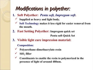 Modifications in polyether:
Modifications in polyether:
1. Soft Polyether: Penta soft, Impregum soft.
 Supplied as heavy and light body.
 Soft Technology makes it less rigid for easier removal from
the mouth.
2. Fast Setting Polyether: Impregum quick set
Penta soft Quick Set
3. Visible light cure impression material:
Composition:
 Polyurethane dimethacrylate resin
 SiO2 filler
 Constituents to enable the resin to polymerized in the
presence of light of around 480nm.
 