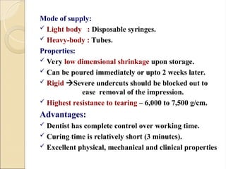 Mode of supply:
 Light body : Disposable syringes.
 Heavy-body : Tubes.
Properties:
 Very low dimensional shrinkage upon storage.
 Can be poured immediately or upto 2 weeks later.
 Rigid Severe undercuts should be blocked out to
ease removal of the impression.
 Highest resistance to tearing – 6,000 to 7,500 g/cm.
Advantages:
 Dentist has complete control over working time.
 Curing time is relatively short (3 minutes).
 Excellent physical, mechanical and clinical properties
 