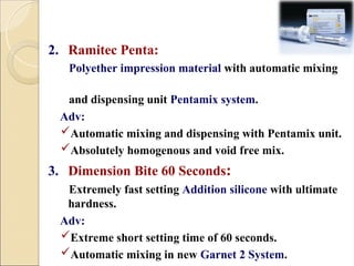 2. Ramitec Penta:
Polyether impression material with automatic mixing
and dispensing unit Pentamix system.
Adv:
Automatic mixing and dispensing with Pentamix unit.
Absolutely homogenous and void free mix.
3. Dimension Bite 60 Seconds:
Extremely fast setting Addition silicone with ultimate
hardness.
Adv:
Extreme short setting time of 60 seconds.
Automatic mixing in new Garnet 2 System.
 