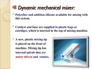 Dynamic mechanical mixer:
Dynamic mechanical mixer:
 Polyether and addition silicone available for mixing with
this system.
 Catalyst and base are supplied in plastic bags or
catridges, which is inserted in the top of mixing machine.
 A new, plastic mixing tip
is placed on the front of
machine. Mixing tip has
internal spirals that are
motor driven and rotates.
 