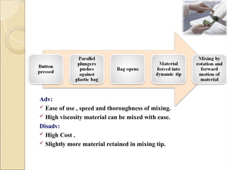 Adv:
 Ease of use , speed and thoroughness of mixing.
 High viscosity material can be mixed with ease.
Disadv:
 High Cost .
 Slightly more material retained in mixing tip.
 