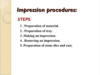 Impression procedures:
Impression procedures:
STEPS:
1 . Preparation of material.
2 . Preparation of tray.
3 .Making an impression.
4 . Removing an impression.
5 .Preparation of stone dies and cast.
 