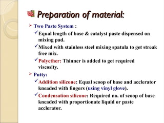 Preparation of material:
Preparation of material:
 Two Paste System :
Equal length of base & catalyst paste dispensed on
mixing pad.
Mixed with stainless steel mixing spatula to get streak
free mix.
Polyether: Thinner is added to get required
viscosity.
 Putty:
Addition silicone: Equal scoop of base and acclerator
kneaded with fingers (using vinyl glove).
Condensation silicone: Required no. of scoop of base
kneaded with proportionate liquid or paste
acclerator.
 