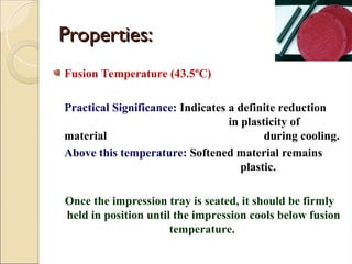 Properties:
Properties:
Fusion Temperature (43.5ºC)
Practical Significance: Indicates a definite reduction
in plasticity of
material during cooling.
Above this temperature: Softened material remains
plastic.
Once the impression tray is seated, it should be firmly
held in position until the impression cools below fusion
temperature.
 