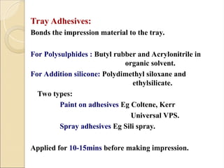 Tray Adhesives:
Bonds the impression material to the tray.
For Polysulphides : Butyl rubber and Acrylonitrile in
organic solvent.
For Addition silicone: Polydimethyl siloxane and
ethylsilicate.
Two types:
Paint on adhesives Eg Coltene, Kerr
Universal VPS.
Spray adhesives Eg Sili spray.
Applied for 10-15mins before making impression.
 