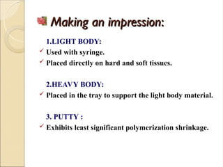 Making an impression
Making an impression:
:
1.LIGHT BODY:
 Used with syringe.
 Placed directly on hard and soft tissues.
2.HEAVY BODY:
 Placed in the tray to support the light body material.
3. PUTTY :
 Exhibits least significant polymerization shrinkage.
 
