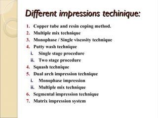 Different impressions techinique:
Different impressions techinique:
1. Copper tube and resin coping method.
2. Multiple mix technique
3. Monophase / Single viscosity technique
4. Putty wash technique
i. Single stage procedure
ii. Two stage procedure
4. Squash technique
5. Dual arch impression technique
i. Monophase impression
ii. Multiple mix technique
6. Segmental impression technique
7. Matrix impression system
 