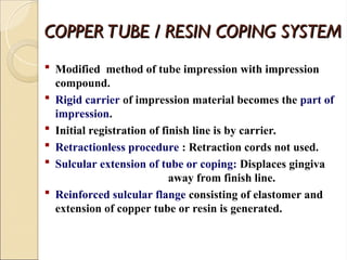 COPPER TUBE / RESIN COPING SYSTEM
COPPER TUBE / RESIN COPING SYSTEM
 Modified method of tube impression with impression
compound.
 Rigid carrier of impression material becomes the part of
impression.
 Initial registration of finish line is by carrier.
 Retractionless procedure : Retraction cords not used.
 Sulcular extension of tube or coping: Displaces gingiva
away from finish line.
 Reinforced sulcular flange consisting of elastomer and
extension of copper tube or resin is generated.
 