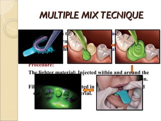 MULTIPLE MIX TECNIQUE
MULTIPLE MIX TECNIQUE
 Resin custom tray with 2-4 mm spacing.
 Tray : Uniform thickness of Heavy Body material .
 Syringe : Light Body material simultaneously.
Procedure:
The lighter material: Injected within and around the
tooth preparation.
Filled tray is then inserted in the mouth and seated
over the syringe material.
 