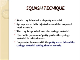 SQUASH TECNIQUE
SQUASH TECNIQUE
 Stock tray is loaded with putty material.
 Syringe material is injected around the prepared
tooth or teeth.
 The tray is squashed over the syringe material.
 Hydraulic pressure of putty pushes the syringe
material in critical areas.
 Impression is made with the putty material and the
syringe material setting simultaneously.
 