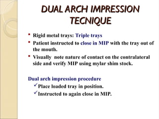DUAL ARCH IMPRESSION
DUAL ARCH IMPRESSION
TECNIQUE
TECNIQUE
 Rigid metal trays: Triple trays
 Patient instructed to close in MIP with the tray out of
the mouth.
 Visually note nature of contact on the contralateral
side and verify MIP using mylar shim stock.
Dual arch impression procedure
Place loaded tray in position.
Instructed to again close in MIP.
 