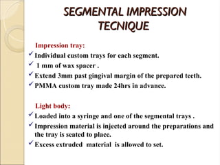 SEGMENTAL IMPRESSION
SEGMENTAL IMPRESSION
TECNIQUE
TECNIQUE
Impression tray:
Individual custom trays for each segment.
 1 mm of wax spacer .
Extend 3mm past gingival margin of the prepared teeth.
PMMA custom tray made 24hrs in advance.
Light body:
Loaded into a syringe and one of the segmental trays .
Impression material is injected around the preparations and
the tray is seated to place.
Excess extruded material is allowed to set.
 