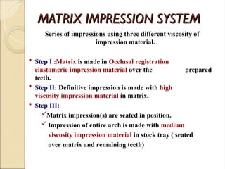 MATRIX IMPRESSION SYSTEM
MATRIX IMPRESSION SYSTEM
Series of impressions using three different viscosity of
impression material.
 Step I :Matrix is made in Occlusal registration
elastomeric impression material over the prepared
teeth.
 Step II: Definitive impression is made with high
viscosity impression material in matrix.
 Step III:
Matrix impression(s) are seated in position.
 Impression of entire arch is made with medium
viscosity impression material in stock tray ( seated
over matrix and remaining teeth)
 
