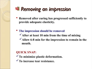 Removing an impression
Removing an impression
 Removed after curing has progressed sufficiently to
provide adequate elasticity.
 The impression should be removed
After at least 10 min from the time of mixing
Allow 6-8 min for the impression to remain in the
mouth.
QUICK SNAP:
To minimize plastic deformation.
To increase tear resistance.
 