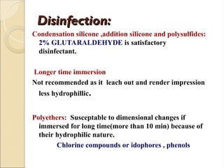 Disinfection:
Disinfection:
Condensation silicone ,addition silicone and polysulfides:
2% GLUTARALDEHYDE is satisfactory
disinfectant.
Longer time immersion
Not recommended as it leach out and render impression
less hydrophillic.
Polyethers: Susceptable to dimensional changes if
immersed for long time(more than 10 min) because of
their hydrophilic nature.
Chlorine compounds or idophores , phenols
 