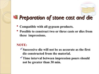 Preparation of stone cast and die
Preparation of stone cast and die
 Compatible with all gypsum products.
 Possible to construct two or three casts or dies from
these impressions.
NOTE:
Successive die will not be as accurate as the first
die constructed from the material.
Time interval between impression pours should
not be greater than 30 min.
 