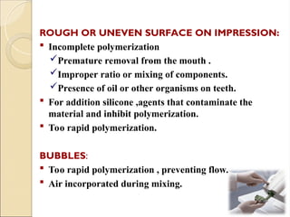 ROUGH OR UNEVEN SURFACE ON IMPRESSION:
 Incomplete polymerization
Premature removal from the mouth .
Improper ratio or mixing of components.
Presence of oil or other organisms on teeth.
 For addition silicone ,agents that contaminate the
material and inhibit polymerization.
 Too rapid polymerization.
BUBBLES:
 Too rapid polymerization , preventing flow.
 Air incorporated during mixing.
 