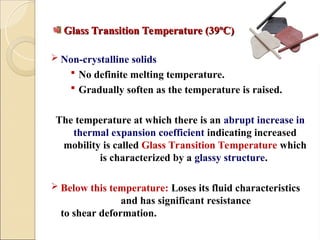 Glass Transition Temperature (39ºC)
Glass Transition Temperature (39ºC)
 Non-crystalline solids
 No definite melting temperature.
 Gradually soften as the temperature is raised.
The temperature at which there is an abrupt increase in
thermal expansion coefficient indicating increased
mobility is called Glass Transition Temperature which
is characterized by a glassy structure.
 Below this temperature: Loses its fluid characteristics
and has significant resistance
to shear deformation.
 