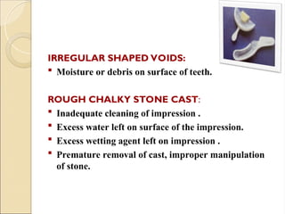 IRREGULAR SHAPED VOIDS:
 Moisture or debris on surface of teeth.
ROUGH CHALKY STONE CAST:
 Inadequate cleaning of impression .
 Excess water left on surface of the impression.
 Excess wetting agent left on impression .
 Premature removal of cast, improper manipulation
of stone.
 