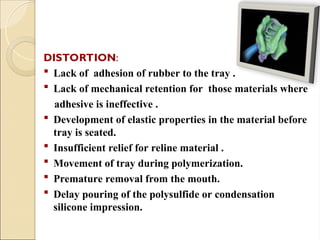 DISTORTION:
 Lack of adhesion of rubber to the tray .
 Lack of mechanical retention for those materials where
adhesive is ineffective .
 Development of elastic properties in the material before
tray is seated.
 Insufficient relief for reline material .
 Movement of tray during polymerization.
 Premature removal from the mouth.
 Delay pouring of the polysulfide or condensation
silicone impression.
 