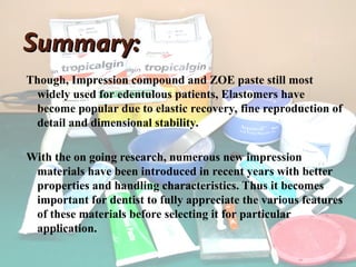 Summary:
Summary:
Though, Impression compound and ZOE paste still most
widely used for edentulous patients, Elastomers have
become popular due to elastic recovery, fine reproduction of
detail and dimensional stability.
With the on going research, numerous new impression
materials have been introduced in recent years with better
properties and handling characteristics. Thus it becomes
important for dentist to fully appreciate the various features
of these materials before selecting it for particular
application.
 