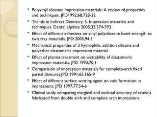  Polyvinyl siloxane impression materials: A review of properties
and techniques. JPD1992;68:728-32
 Trends in Indirect Dentistry: 5. Impression materials and
techniques. Dental Update 2005;32:374-393
 Effect of different adhesives on vinyl polysiloxane bond strength to
two tray materials. JPD 2005;94:3
 Mechanical properties of 3 hydrophilic addition silicone and
polyether elastomeric impression material.
 Effect of plasma treatment on wettability of elastomeric
impression materials. JPD 1993;70:1
 Comparision of impression materials for complete-arch fixed
partial dentures.JPD 1991;65:165-9
 Effect of different surface wetting agent on void formation in
impressions. JPD 1997;77:54-6
 Clinical study comparing marginal and occlusal accuracy of crowns
fabricated from double arch and complete arch impressions.
 