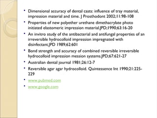  Dimensional accuracy of dental casts: influence of tray material,
impression material and time. J Prosthodont 2002;11:98-108
 Properties of new polyether urethane dimethacrylate photo
initiated elastomeric impression material.JPD;1990;63:16-20
 An invitro study of the antibacterial and antifungal properties of an
irreversible hydrocolloid impression impregnated with
disinfectant.JPD 1989;62:601
 Bond strength and accuracy of combined reversible irreversible
hydrocolloid impression mession systems.JPD;67:621-27
 Australian dental journal 1981;26:12-7
 Reversible agar agar hydrocolloid. Quintessence Int 1990;21:225-
229
 www.pubmed.com
 www.google.com
 