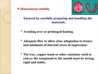 Dimensional stability
Ensured by carefully preparing and handling the
materials.
 Avoiding over or prolonged heating.
 Adequate flow to allow close adaptation to tissues
and minimum of internal stress in impression.
 The tray, copper band or other container used to
convey the compound to the mouth must be strong,
rigid and stable.
 