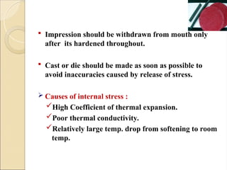  Impression should be withdrawn from mouth only
after its hardened throughout.
 Cast or die should be made as soon as possible to
avoid inaccuracies caused by release of stress.
 Causes of internal stress :
High Coefficient of thermal expansion.
Poor thermal conductivity.
Relatively large temp. drop from softening to room
temp.
 